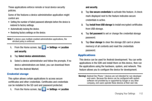 Page 117Changing Your Settings       112
These applications enforce remote or local device security 
policies.
Some of the features a device administration application might 
control are:
 Setting the number of failed password attempts before the device is 
restored to factory settings.
 Automatically locking the device.
 Restoring factory settings on the device.
Note: If a device uses multiple enabled administration applications, the strictest policy is enforced.
1.From the Home screen, tap   ➔ Settings ➔...