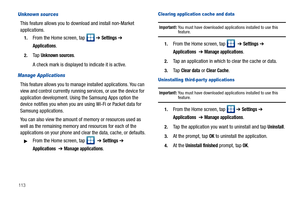 Page 118113
Unknown sources
This feature allows you to download and install non-Market 
applications.
1.From the Home screen, tap   ➔ Settings ➔ 
Applications.
2.Ta p  Unknown sources.
A check mark is displayed to indicate it is active.
Manage Applications
This feature allows you to manage installed applications. You can 
view and control currently running services, or use the device for 
application development. Using the Samsung Apps option the 
device notifies you when you are using Wi-Fi or Packet data for...