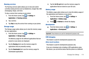 Page 119Changing Your Settings       114
Running ser vices
The Running services option allows you to view and control 
currently running services such as DataService, Google Talk, SNS 
(messaging), Swype, and more.
To stop a service from running on your phone:
1.From the Home screen, tap   ➔ Settings ➔ 
Applications ➔ Running services.
2.Tap a service.
3.Ta p  Stop to stop the service from running on your phone.
Storage usage
The Storage usage option allows you to view the memory usage 
for your applications....