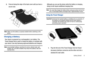 Page 13Getting Started       8 2.
Press all along the edge of the back cover until you have a 
secure seal.
Note:  Make sure the battery is properly installed before switching on the phone.
Charging a Batter y
Your device is powered by a rechargeable Li-ion battery. The 
Travel Charger that is used to charge the battery, is included with 
your device. Use only Samsung-approved batteries and chargers. 
Note: Long backlight settings, searching for service, vibrate mode, web 
browser use, and other variables may...