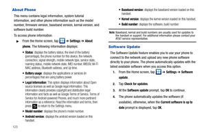 Page 128123
About Phone
This menu contains legal information, system tutorial 
information, and other phone information such as the model 
number, firmware version, baseband version, kernal version, and 
software build number. 
To access phone information:
From the Home screen, tap   ➔ Settings ➔ About 
phone
. The following information displays:
 Status: displays the battery status, the level of the battery 
(percentage), the phone number for this device, the network 
connection, signal strength, mobile...