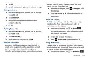 Page 133Connections       128 3.
Ta p  OK.
4.Saved to bookmarks will appear at the bottom of the page.
Editing Bookmarks
1.From the Bookmarks page, touch and hold the bookmark 
you want to edit.
2.Ta p  Edit bookmark.
3.Use the on-screen keypad to edit the name of the 
bookmark or the URL.
4.Ta p  OK.
Deleting Bookmarks
1.From the Bookmarks page, touch and hold the bookmark 
you want to delete.
2.Ta p  Delete bookmark.
3.At the Delete confirmation window, tap OK.
Emptying the Cookies
A cookie is a small file...