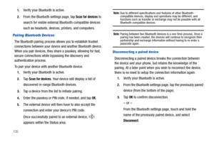 Page 1401351.
Verify your Bluetooth is active.
2.From the Bluetooth settings page, tap Scan for devices to 
search for visible external Bluetooth-compatible devices 
such as headsets, devices, printers, and computers.
Pairing Bluetooth Devices
The Bluetooth pairing process allows you to establish trusted 
connections between your device and another Bluetooth device. 
When you pair devices, they share a passkey, allowing for fast, 
secure connections while bypassing the discovery and 
authentication process.
To...