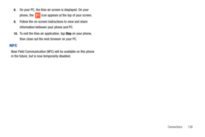 Page 143Connections       138 8.
On your PC, the Kies air screen is displayed. On your 
phone, the   icon appears at the top of your screen.
9.Follow the on-screen instructions to view and share 
information between your phone and PC.
10.To exit the Kies air application, tap Stop on your phone, 
then close out the web browser on your PC.
NFC
Near Field Communication (NFC) will be available on this phone 
in the future, but is now temporarily disabled. 