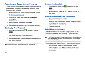 Page 1611
Resetting your Google Account Password
A Google account password is required for Google applications. If 
you misplace or forget your Google Account password, follow 
these instructions to reset it:
1.From your computer, use an Internet browser to navigate 
to 
http://google.com/accounts.
2.Once the URL loads, click on the Can’t access your 
account?
 link.
3.Enter your Email address and click Submit.
4.Follow the on-screen instructions to reset your password.
Setting Up Your Voicemail
1.From the Home...