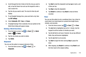 Page 151Applications       146 3.
Scroll through the list of cities to find the city you want to 
add, or tap the Search bar and use the keypad to enter a 
city to search for.
4.Tap the city you want to add. The clock for that city will 
display.
5.To set Daylight Savings time, press and hold a city, then 
tap
 DST settings.
6.Select Automatic, Off, 1 hour, or 2 hours.
7.If Daylight Savings Time is selected, the sun symbol on the 
World Clock listing will appear orange.
Deleting a World Clock Entr y
1.From the...