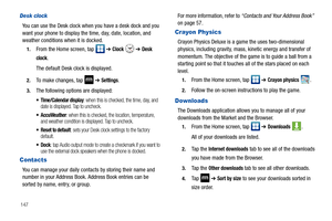 Page 152147
Desk clock
You can use the Desk clock when you have a desk dock and you 
want your phone to display the time, day, date, location, and 
weather conditions when it is docked. 
1.From the Home screen, tap   ➔ Clock  ➔ Desk 
clock
.
The default Desk clock is displayed.
2.To make changes, tap  ➔ Settings.
3.The following options are displayed:
 Time/Calendar display: when this is checked, the time, day, and 
date is displayed. Tap to uncheck.
 AccuWeather: when this is checked, the location, temperature,...