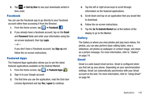 Page 153Applications       148 5.
Ta p   ➔ Sort by time to see your downloads sorted in 
time order.
Facebook
You can use the Facebook app to go directly to your Facebook 
account rather than accessing it from the Browser.
1.From the Home screen, tap   ➔ Facebook .
2.If you already have a facebook account, tap on the Email 
and 
Password fields and enter your information using the 
on-screen keyboard, then tap 
Login.
– or –
If you don’t have a Facebook account, tap Sign up and 
follow the on-screen...