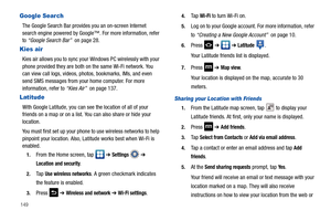Page 154149
Google Search
The Google Search Bar provides you an on-screen Internet 
search engine powered by Google™. For more information, refer 
to “Google Search Bar”  on page 28.
Kies air
Kies air allows you to sync your Windows PC wirelessly with your 
phone provided they are both on the same Wi-Fi network. You 
can view call logs, videos, photos, bookmarks, IMs, and even 
send SMS messages from your home computer. For more 
information, refer to “Kies Air”  on page 137.
Latitude
With Google Latitude, you...