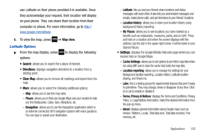 Page 155Applications       150
use Latitude on their phone provided it is available. Once 
they acknowledge your request, their location will display 
on your phone. They can share their location from their 
computer or phone. For more information, go to 
http://
www.google.com/latitude.
6.To view the map, press  ➔ Map view.
Latitude Options
From the map display, press  to display the following 
options:
: allows you to search for a place of interest.
: displays navigation directions to a location from a...