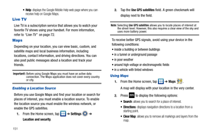 Page 156151
: displays the Google Mobile Help web page where you can 
receive help on Google Maps.
Live TV
Live TV is a subscription service that allows you to watch your 
favorite TV shows using your handset. For more information, 
refer to “Live TV”  on page 72.
Maps
Depending on your location, you can view basic, custom, and 
satellite maps and local business information, including 
locations, contact information, and driving directions. You can 
also post public messages about a location and track your...