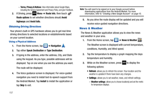 Page 162157–
Terms, Privacy & Notices: View information about Google Maps, 
including the Service Agreement and Privacy Policy, and give Feedback.
2.If Driving, press  Menu ➔ Route Info, then touch   
Route options to set whether directions should Avoid 
highways
 and Avoid tolls.
Obtaining Driving Directions
Your phone’s built-in GPS hardware allows you to get real-time 
driving directions to selected locations or establishments based 
on your current location.
Using a Physical Address
1.From the Home screen,...