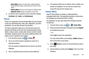 Page 163Applications       158 –
News settings: allows you to choose topics, configure settings for 
fetching articles and images, and view the terms of service for news 
service.
–Refresh settings: allows you to choose options for updating content.
–Application version: displays the application version number.
4.To view the news, sweep the screen to the left to display 
To p  S t o r i e s, U.S., Sports, and Entertainment.
Places
Places is an application that uses Google Maps and your location 
to help you find...