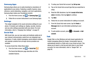 Page 167Applications       162
Samsung Apps
Samsung Apps allows you to easily download an abundance of 
applications to your phone. Featuring a wealth of games, news, 
reference, social networking, navigation, and more applications, 
Samsung Apps makes your Smartphone smarter.
1.From the Home screen, tap   ➔ Samsung Apps .
2.Follow the on-screen instructions to use Samsung Apps.
Settings
This widget navigates to the sound and phone settings for your 
phone. It includes such settings as: display, security,...
