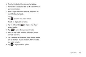 Page 171Applications       166 3.
Read the introduction information and tap Continue.
4.Your location is found using GPS. Tap OK to allow YP to use 
your current location.
5.Enter a subject or business name, city, and state in the 
search field and tap 
Search. 
– or –
Ta p   to use the voice search feature.
Results are displayed in list format. 
6.Tap the globe symbol ( ) to display a map of your 
present location.
7.Tap   to narrow down your search results.
8.Pinch the map screen inwards to zoom out or pinch...