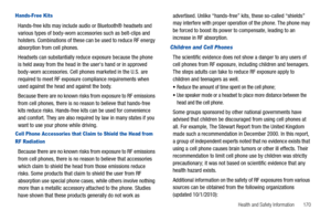 Page 175Health and Safety Information       170
Hands-Free Kits
Hands-free kits may include audio or Bluetooth® headsets and 
various types of body-worn accessories such as belt-clips and 
holsters. Combinations of these can be used to reduce RF energy 
absorption from cell phones.
Headsets can substantially reduce exposure because the phone 
is held away from the head in the users hand or in approved 
body-worn accessories. Cell phones marketed in the U.S. are 
required to meet RF exposure compliance...