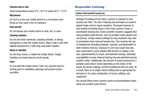 Page 185Health and Safety Information       180
Extreme heat or cold
Avoid temperatures below 0°C / 32°F or above 45°C / 113°F.
Microwaves
Do not try to dry your mobile device in a microwave oven. 
Doing so may cause a fire or explosion.
Dust and dirt
Do not expose your mobile device to dust, dirt, or sand.
Cleaning solutions
Do not use harsh chemicals, cleaning solvents, or strong 
detergents to clean the mobile device. Wipe it with a soft cloth 
slightly dampened in a mild soap-and-water solution.
Shock or...