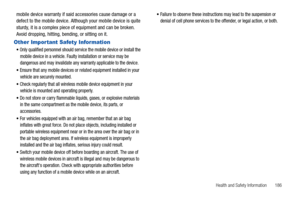 Page 191Health and Safety Information       186
mobile device warranty if said accessories cause damage or a 
defect to the mobile device. Although your mobile device is quite 
sturdy, it is a complex piece of equipment and can be broken. 
Avoid dropping, hitting, bending, or sitting on it.
Other Impor tant Safety Information
Only qualified personnel should service the mobile device or install the 
mobile device in a vehicle. Faulty installation or service may be 
dangerous and may invalidate any warranty...