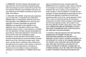 Page 198193
8. TERMINATION. This EULA is effective until terminated. Your 
rights under this License will terminate automatically without 
notice from Samsung if you fail to comply with any of the terms 
and conditions of this EULA. Upon termination of this EULA, you 
must cease all use of the Software and destroy all copies, full or 
partial, of the Software.
9. THIRD-PARTY APPLICATIONS. Certain third-party applications 
may be included with, or downloaded to this mobile device. 
SAMSUNG makes no...