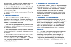 Page 215Warranty Information       210
ANY OTHER PARTY TO THE EXTENT THAT SAMSUNG WOULD BE 
REQUIRED TO INDEMNIFY THAT PARTY FOR SUCH CLAIM.
6.5  You acknowledge that the above provisions of this clause 6 
are reasonable for the Software and you will accept such risk 
and/or insure accordingly.
6.6  Any rights that you have as a consumer are not affected by 
this clause 6.
7. TERM AND TERMINATION
7.1  This License shall commence upon the earlier of your 
acceptance of this License or your activation of the...