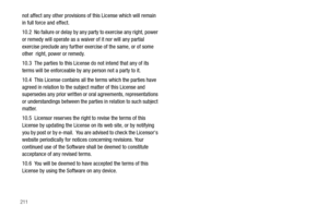 Page 216211
not affect any other provisions of this License which will remain 
in full force and effect.
10.2  No failure or delay by any party to exercise any right, power 
or remedy will operate as a waiver of it nor will any partial 
exercise preclude any further exercise of the same, or of some 
other  right, power or remedy.
10.3  The parties to this License do not intend that any of its 
terms will be enforceable by any person not a party to it.
10.4  This License contains all the terms which the parties...