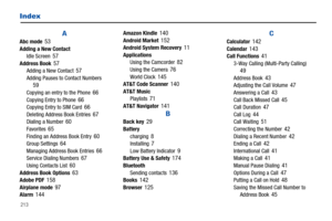 Page 218213
Index
AAbc mode 53Adding a New Contact
Idle Screen 57Address Book 57Adding a New Contact 57Adding Pauses to Contact Numbers 59Copying an entry to the Phone 66Copying Entry to Phone 66Copying Entry to SIM Card 66Deleting Address Book Entries 67Dialing a Number 60Favorites 65Finding an Address Book Entry 60Group Settings 64Managing Address Book Entries 66Service Dialing Numbers 67Using Contacts List 60Address Book Options 63Adobe PDF 158Airplane mode 97Alarm 144
Amazon Kindle 140Android Market...