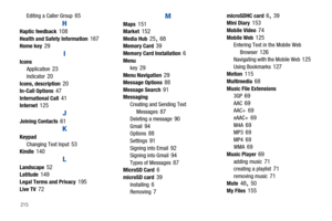 Page 220215
Editing a Caller Group 65
HHaptic feedback 108Health and Safety Information 167Home key 29
I
Icons
Application 23Indicator 20Icons, description 20In-Call Options 47International Call 41Internet 125
JJoining Contacts 61
K
Keypad
Changing Text Input 53Kindle 140
L
Landscape 52Latitude 149Legal Terms and Privacy 195Live TV 72
M
Maps 151Market 152Media Hub 25, 68Memory Card 39Memory Card Installation 6Menu
key 29Menu Navigation 29Message Options 88Message Search 91Messaging
Creating and Sending Text...