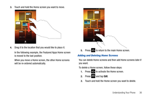Page 41Understanding Your Phone       36 3.
Touch and hold the Home screen you want to move.
4.Drag it to the location that you would like to place it.
In the following example, the Featured Apps Home screen 
is moved to the last position.
When you move a Home screen, the other Home screens 
will be re-ordered automatically.5.Press   to return to the main Home screen.
Adding and Deleting Home Screens
You can delete Home screens and then add Home screens later if 
you want.
To delete a Home screen, follow these...