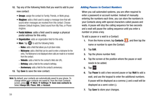 Page 645912.
Tap any of the following fields that you want to add to your 
new contact:
 Groups: assign the contact to Family, Friends, or Work group.
 Ringtone: adds a field used to assign a message tone that will 
sound when messages are received from this contact. Choose 
between Default ringtone, Select sound from My Files, or Phone 
ringtone.
 Postal Address: adds a field used to assign a physical 
postal address for this entry.
: adds an organization field for this entry.
: Tap  to add the following...