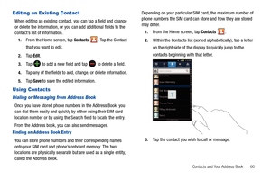 Page 65Contacts and Your Address Book       60
Editing an Existing Contact
When editing an existing contact, you can tap a field and change 
or delete the information, or you can add additional fields to the 
contact’s list of information.
1.From the Home screen, tap Contacts . Tap the Contact 
that you want to edit.
2.Ta p  Edit.
3.Ta p   to add a new field and tap  to delete a field.
4.Tap any of the fields to add, change, or delete information.
5.Ta p  Save to save the edited information.
Using Contacts...