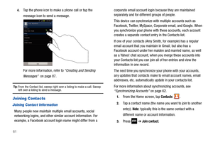 Page 66614.
Tap the phone icon to make a phone call or tap the 
message icon to send a message.
For more information, refer to “Creating and Sending 
Messages”  on page 87.
Tip: From the Contact list, sweep right over a listing to make a call. Sweep left over a listing to send a message.
Joining Contacts
Joining Contact Information
Many people now maintain multiple email accounts, social 
networking logins, and other similar account information. For 
example, a Facebook account login name might differ from a...