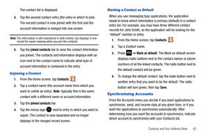 Page 67Contacts and Your Address Book       62
The contact list is displayed.
4.Tap the second contact entry (the entry in which to join). 
The second contact is now joined with the first and the 
account information is merged into one screen.
Note: The information is still maintained in both entries, but displays in one record for easier viewing when you join the contacts.
5.Ta p  t h e  joined contacts bar to view the contact information 
you joined. The contacts and information displays with an 
icon next to...