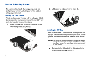Page 105
Section 1: Getting Started
This section explains how to start using your phone by first 
configuring your hardware, activating your service, and then 
setting up your Voicemail.
Setting Up Your Phone
Prior to use it is necessary to install both the battery and SIM into 
their corresponding internal compartments. The microSD™ card 
slot is also located in this same internal area.
1.Remove the back cover by inserting a fingernail into the 
slot on the top side of your phone (1). 
2.Lift the cover up and...