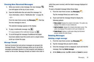 Page 95Messaging       90
Viewing New Received Messages
1.When you receive a new message, the new message  
icon will appear at the top of your screen.
2.Open the Notification Bar and select the message. For 
more information, refer to “Notification Bar”  on page 38.
– or –
From the main Home screen, tap Messaging  then tap 
the new message to view it.
The selected message appears in the display. 
3.To play a multimedia message, tap .
To pause playback of the multimedia message, tap .
4.To scroll through the...