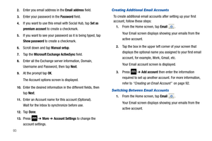 Page 98932.
Enter you email address in the Email address field.
3.Enter your password in the Password field.
4.If you want to use this email with Social Hub, tap Set as 
premium account
 to create a checkmark.
5.If you want to see your password as it is being typed, tap 
Show password to create a checkmark.
6.Scroll down and tap Manual setup.
7.Ta p  t h e  Microsoft Exchange ActiveSync field.
8.Enter all the Exchange server information, Domain, 
Username and Password, then tap 
Next.
9.At the prompt tap OK....