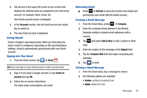 Page 99Messaging       94 2.
Tap the box in the upper left corner of your screen that 
displays the optional name you assigned to your first email 
account, for example, Work, Gmail, etc.
Your Email account screen is displayed.
3.In the Accounts section, tap the Email account you would 
like to switch to.
4.The new Email account is displayed.
Using Gmail
Gmail is Google’s web-based email. When you first setup the 
phone, Gmail is configured. Depending on the synchronization 
settings, Gmail is automatically...