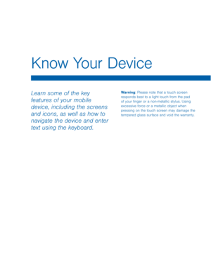 Page 14Know Your Device
Learn some of the key 
features of your mobile 
device, including the screens 
and icons, as well as how to 
navigate the device and enter 
text using the keyboard.Warning: Please note that a touch screen 
responds best to a light touch from the pad 
of your finger or a non-metallic stylus. Using 
excessive force or a metallic object when 
pressing on the touch screen may damage the 
tempered glass surface and void the warranty.  
