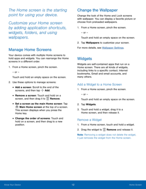 Page 1612Home Screen
The Home screen is the starting 
point for using your device.
Customize your Home screen 
by adding application shortcuts, 
widgets, folders, and using 
wallpapers.
Manage Home Screens
Your device comes with multiple Home screens to 
hold apps and widgets. You can rearrange the Home 
screens in a different order.
1. From a Home screen, pinch the screen.
– or –
Touch and hold an empty space on the screen.
2.  Use these options to manage screens:
• Add a screen: Scroll to the end of the...