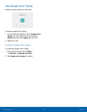 Page 2218Enter Text
Use Google Voice Typing
Instead of typing, speak your text input.
To enable Google Voice Typing:
1. On the Samsung Keyboard, tap 
 Google Voice 
Typing. You may need to touch and hold the 
Options key (left of the Space key) to find it.
2.  Speak your text.
Configure Google Voice Typing
To customize Google Voice Typing:
1.  From a Home screen, tap 
 Apps > 
 Settings  > Language and input.
2.  Tap Google voice typing for options. 
Know Your Device  