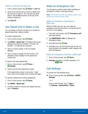 Page 2622Make and Answer Calls
Delete a Call from the Call Log
1. From a Home screen, tap  Phone > LOG  tab.
2.  Touch and hold the call you want to delete from 
the Call log to select it. You can also tap other 
calls or tap the All checkbox at the top of the 
screen to select all.
3.  Tap DELETE.
Use Speed Dial to Make a Call
You can assign a shortcut number to a contact for 
speed dialing their default number.
To create a Speed dial:
1. From a Home screen, tap 
 Phone.
2.  Tap MORE > Speed dial. The Speed...