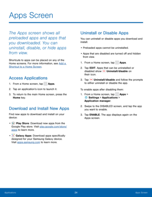 Page 2824Apps Screen
The Apps screen shows all 
preloaded apps and apps that 
you downloaded. You can 
uninstall, disable, or hide apps 
from view.
Shortcuts to apps can be placed on any of the 
Home screens. For more information, see Add a 
Shortcut to a Home Screen.
Access Applications
1. From a Home screen, tap  Apps.
2.  Tap an application’s icon to launch it.
3.  To return to the main Home screen, press the 
Home key.
Download and Install New Apps
Find new apps to download and install on your 
device:
•...