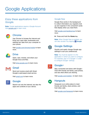 Page 3026Google Applications
Enjoy these applications from 
Google.
Note: Certain applications require a Google Account. 
Visit google.com to learn more.
Chrome
Use Chrome to browse the Internet and 
bring your open tabs, bookmarks and 
address bar data from your computer to 
your phone.
Visit google.com/chrome/mobile to learn 
more.
Drive
Open, view, rename, and share your 
Google Docs and files.
Visit drive.google.com to learn more.
Gmail
Send and receive email with Gmail, 
Google’s web-based email service....