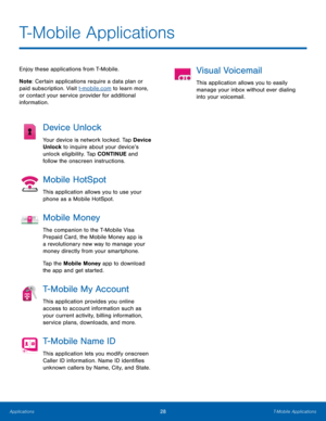 Page 3228T-Mobile Applications
T-Mobile Applications
Enjoy these applications from T-Mobile.
Note : Certain applications require a data plan or 
paid subscription. Visit t-mobile.com to learn more, 
or contact your service provider for additional 
information.
Device Unlock
Your device is network locked. Tap Device 
Unlock to inquire about your device’s 
unlock eligibility. Tap CONTINUE and 
follow the onscreen instructions.
Mobile HotSpot
This application allows you to use your 
phone as a Mobile HotSpot....