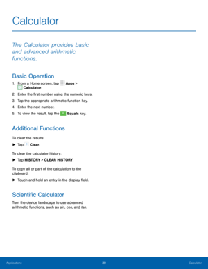 Page 3430Calculator
The Calculator provides basic 
and advanced arithmetic 
functions.
Basic Operation
1. From a Home screen, tap  Apps > 
 Calculator.
2.  Enter the first number using the numeric keys.
3.  Tap the appropriate arithmetic function key.
4.  Enter the next number.
5.  To view the result, tap the 
 Equals key.
Additional Functions
To clear the results:
 
► Tap 
 Clear.
To clear the calculator history:  
► Tap HISTORY > CLEAR HISTORY.
To copy all or part of the calculation to the 
clipboard:  
►...