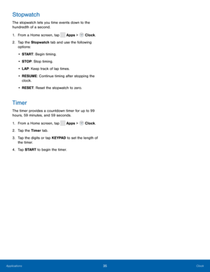 Page 3935Clock
Stopwatch
The stopwatch lets you time events down to the 
hundredth of a second.
1. From a Home screen, tap 
 Apps >  Clock.
2.  Tap the Stopwatch  tab and use the following 
options:
•  S TA R T : Begin timing.
•  STOP : Stop timing.
•  LAP: Keep track of lap times.
•  RESUME: Continue timing after stopping the 
clock.
•  RESET: Reset the stopwatch to zero.
Timer
The timer provides a countdown timer for up to 99 
hours, 59 minutes, and 59 seconds.
1. From a Home screen, tap 
 Apps >  Clock.
2....