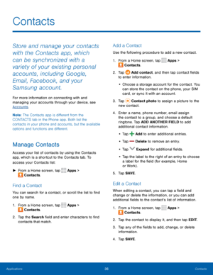 Page 4036Contacts
Store and manage your contacts 
with the Contacts app, which 
can be synchronized with a 
variety of your existing personal 
accounts, including Google, 
Email, Facebook, and your 
Samsung account.
For more information on connecting with and 
managing your accounts through your device, see 
Accounts.
Note : The Contacts app is different from the 
CONTACTS tab in the Phone app. Both list the 
contacts in your phone and accounts, but the available 
options and functions are different.
Manage...