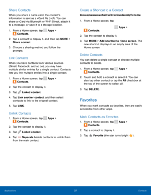 Page 4137Contacts
Share Contacts
When you share a name card, the contact’s 
information is sent as a vCard file (.vcf) . You can 
share a vCard via Bluetooth or Wi-Fi Direct, attach it 
to a message, or save it to a storage location.
1. From a Home screen, tap 
 Apps > 
 Contacts.
2.  Tap a contact to display it, and then tap MORE > 
Share contact.
3.  Choose a sharing method and follow the 
prompts.
Link Contacts
When you have contacts from various sources 
(Gmail, Facebook, and so on) , you may have 
multiple...