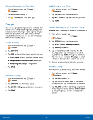Page 4238Contacts
Remove Contacts from Favorites
1. From a Home screen, tap  Apps > 
 Contacts.
2.  Tap a contact to display it.
3.  Tap 
 Favorite  (the color dims ).
Groups
You can use groups to organize your contacts. Your 
phone comes with preloaded groups, and you can 
create your own. You might create a group for your 
family, for coworkers, or a team. Groups make it 
easy to find contacts, and you can send messages 
to the members of a group.
Create a Group
1. From a Home screen, tap  Apps > 
 Contacts....