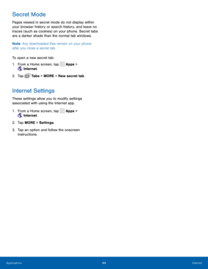 Page 4844Internet
Secret Mode
Pages viewed in secret mode do not display within 
your browser history or search history, and leave no 
traces (such as cookies) on your phone. Secret tabs 
are a darker shade than the normal tab windows.
Note: Any downloaded files remain on your phone 
after you close a secret tab.
To open a new secret tab:
1.  From a Home screen, tap 
 Apps > 
 Internet. 
2.  Tap 
 Ta b s  > MORE > New secret tab. 
Internet Settings
These settings allow you to modify settings 
associated with...