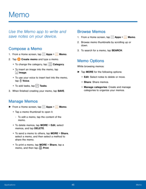 Page 4945Memo
Use the Memo app to write and 
save notes on your device.
Compose a Memo
1. From a Home screen, tap  Apps >  Memo. 
2.  Tap 
 Create memo and type a memo.
•  To change the category, tap 
 Category .
•  To insert an image into the memo, tap 
 Image.
•  To use your voice to insert text into the memo, 
tap 
 Voice.
•  To add tasks, tap 
 Tasks .
3.  When finished creating your memo, tap SAVE .
Manage Memos
 
► From a Home screen, tap  Apps >  Memo.
•  Tap a memo thumbnail to open it.
 
- To edit a...